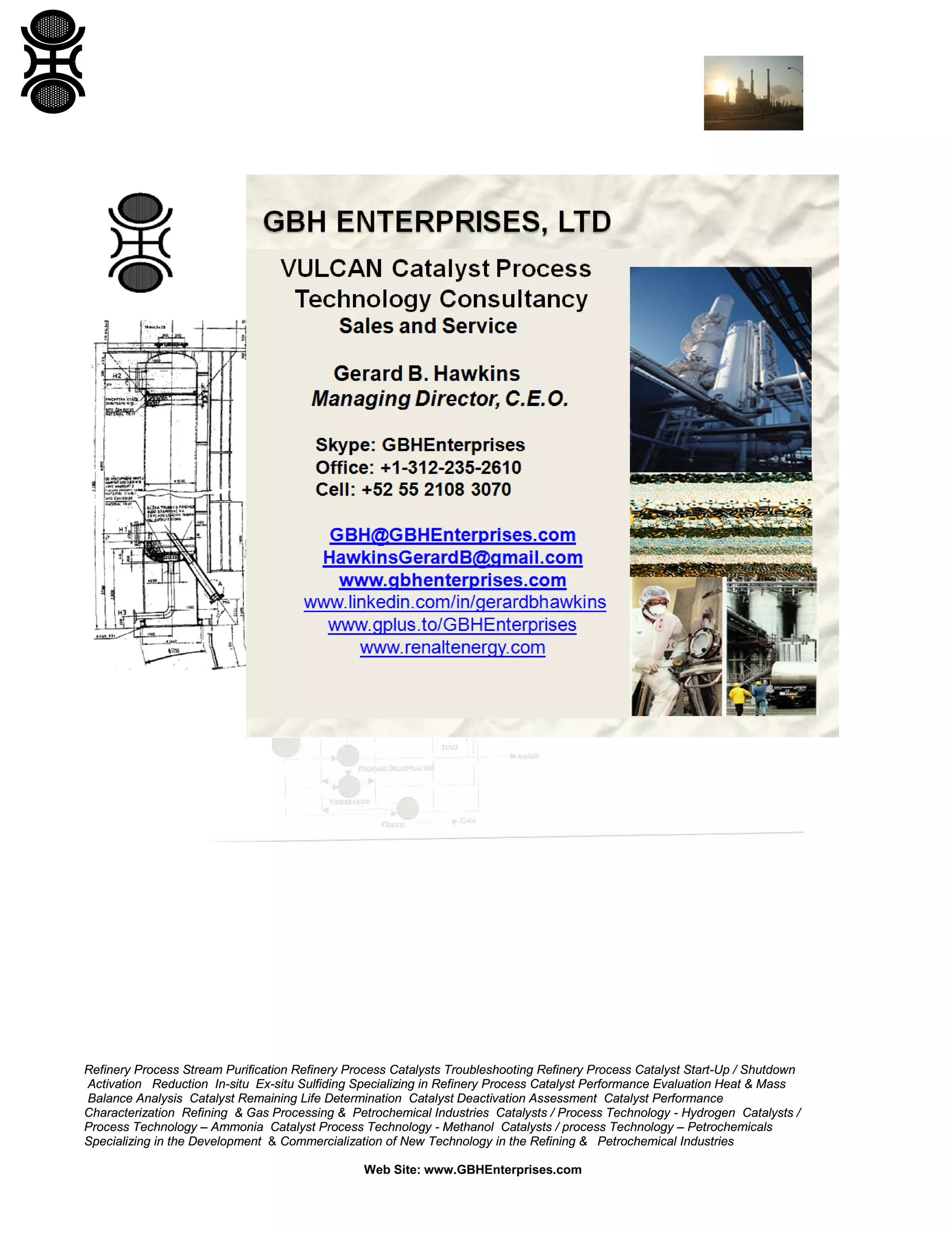 Refinery Process Stream Purification Refinery Process Catalysts Troubleshooting Refinery Process Catalyst Start-Up / Shutdown
Activation Reduction In-situ Ex-situ Sulfiding Specializing in Refinery Process Catalyst Performance Evaluation Heat & Mass
Balance Analysis Catalyst Remaining Life Determination Catalyst Deactivation Assessment Catalyst Performance
Characterization Refining & Gas Processing & Petrochemical Industries Catalysts / Process Technology - Hydrogen Catalysts /
Process Technology – Ammonia Catalyst Process Technology - Methanol Catalysts / process Technology – Petrochemicals
Specializing in the Development & Commercialization of New Technology in the Refining & Petrochemical Industries
Web Site: www.GBHEnterprises.com

 