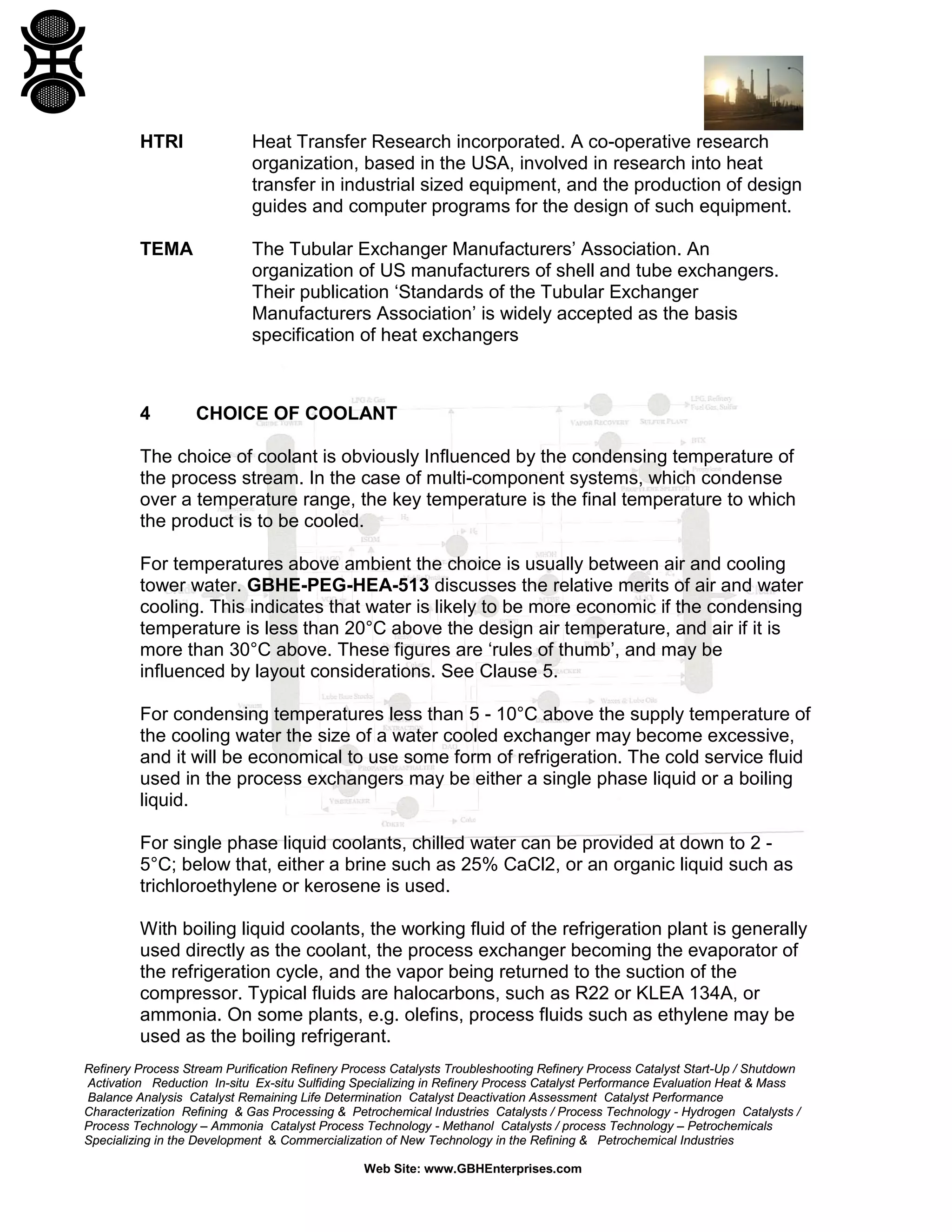 HTRI

Heat Transfer Research incorporated. A co-operative research
organization, based in the USA, involved in research into heat
transfer in industrial sized equipment, and the production of design
guides and computer programs for the design of such equipment.

TEMA

The Tubular Exchanger Manufacturers’ Association. An
organization of US manufacturers of shell and tube exchangers.
Their publication ‘Standards of the Tubular Exchanger
Manufacturers Association’ is widely accepted as the basis
specification of heat exchangers

4

CHOICE OF COOLANT

The choice of coolant is obviously Influenced by the condensing temperature of
the process stream. In the case of multi-component systems, which condense
over a temperature range, the key temperature is the final temperature to which
the product is to be cooled.
For temperatures above ambient the choice is usually between air and cooling
tower water. GBHE-PEG-HEA-513 discusses the relative merits of air and water
cooling. This indicates that water is likely to be more economic if the condensing
temperature is less than 20°C above the design air temperature, and air if it is
more than 30°C above. These figures are ‘rules of thumb’, and may be
influenced by layout considerations. See Clause 5.
For condensing temperatures less than 5 - 10°C above the supply temperature of
the cooling water the size of a water cooled exchanger may become excessive,
and it will be economical to use some form of refrigeration. The cold service fluid
used in the process exchangers may be either a single phase liquid or a boiling
liquid.
For single phase liquid coolants, chilled water can be provided at down to 2 5°C; below that, either a brine such as 25% CaCl2, or an organic liquid such as
trichloroethylene or kerosene is used.
With boiling liquid coolants, the working fluid of the refrigeration plant is generally
used directly as the coolant, the process exchanger becoming the evaporator of
the refrigeration cycle, and the vapor being returned to the suction of the
compressor. Typical fluids are halocarbons, such as R22 or KLEA 134A, or
ammonia. On some plants, e.g. olefins, process fluids such as ethylene may be
used as the boiling refrigerant.
Refinery Process Stream Purification Refinery Process Catalysts Troubleshooting Refinery Process Catalyst Start-Up / Shutdown
Activation Reduction In-situ Ex-situ Sulfiding Specializing in Refinery Process Catalyst Performance Evaluation Heat & Mass
Balance Analysis Catalyst Remaining Life Determination Catalyst Deactivation Assessment Catalyst Performance
Characterization Refining & Gas Processing & Petrochemical Industries Catalysts / Process Technology - Hydrogen Catalysts /
Process Technology – Ammonia Catalyst Process Technology - Methanol Catalysts / process Technology – Petrochemicals
Specializing in the Development & Commercialization of New Technology in the Refining & Petrochemical Industries
Web Site: www.GBHEnterprises.com

 
