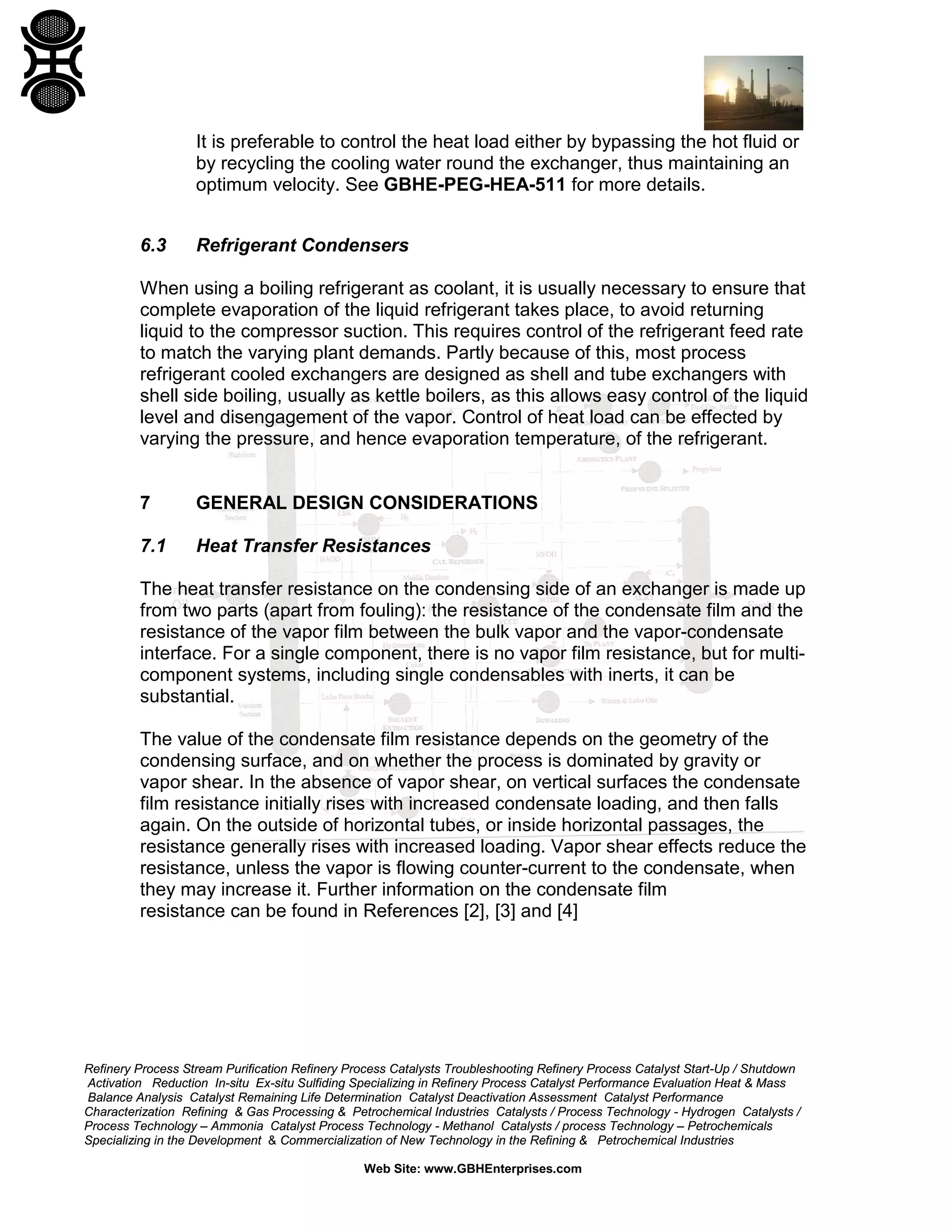 It is preferable to control the heat load either by bypassing the hot fluid or
by recycling the cooling water round the exchanger, thus maintaining an
optimum velocity. See GBHE-PEG-HEA-511 for more details.
6.3

Refrigerant Condensers

When using a boiling refrigerant as coolant, it is usually necessary to ensure that
complete evaporation of the liquid refrigerant takes place, to avoid returning
liquid to the compressor suction. This requires control of the refrigerant feed rate
to match the varying plant demands. Partly because of this, most process
refrigerant cooled exchangers are designed as shell and tube exchangers with
shell side boiling, usually as kettle boilers, as this allows easy control of the liquid
level and disengagement of the vapor. Control of heat load can be effected by
varying the pressure, and hence evaporation temperature, of the refrigerant.

7

GENERAL DESIGN CONSIDERATIONS

7.1

Heat Transfer Resistances

The heat transfer resistance on the condensing side of an exchanger is made up
from two parts (apart from fouling): the resistance of the condensate film and the
resistance of the vapor film between the bulk vapor and the vapor-condensate
interface. For a single component, there is no vapor film resistance, but for multicomponent systems, including single condensables with inerts, it can be
substantial.
The value of the condensate film resistance depends on the geometry of the
condensing surface, and on whether the process is dominated by gravity or
vapor shear. In the absence of vapor shear, on vertical surfaces the condensate
film resistance initially rises with increased condensate loading, and then falls
again. On the outside of horizontal tubes, or inside horizontal passages, the
resistance generally rises with increased loading. Vapor shear effects reduce the
resistance, unless the vapor is flowing counter-current to the condensate, when
they may increase it. Further information on the condensate film
resistance can be found in References [2], [3] and [4]

Refinery Process Stream Purification Refinery Process Catalysts Troubleshooting Refinery Process Catalyst Start-Up / Shutdown
Activation Reduction In-situ Ex-situ Sulfiding Specializing in Refinery Process Catalyst Performance Evaluation Heat & Mass
Balance Analysis Catalyst Remaining Life Determination Catalyst Deactivation Assessment Catalyst Performance
Characterization Refining & Gas Processing & Petrochemical Industries Catalysts / Process Technology - Hydrogen Catalysts /
Process Technology – Ammonia Catalyst Process Technology - Methanol Catalysts / process Technology – Petrochemicals
Specializing in the Development & Commercialization of New Technology in the Refining & Petrochemical Industries
Web Site: www.GBHEnterprises.com

 