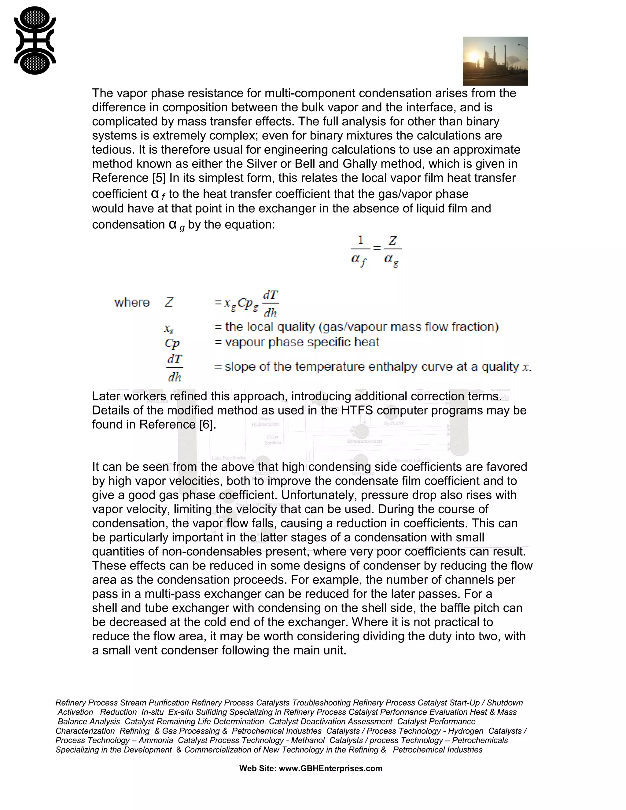 The vapor phase resistance for multi-component condensation arises from the
difference in composition between the bulk vapor and the interface, and is
complicated by mass transfer effects. The full analysis for other than binary
systems is extremely complex; even for binary mixtures the calculations are
tedious. It is therefore usual for engineering calculations to use an approximate
method known as either the Silver or Bell and Ghally method, which is given in
Reference [5] In its simplest form, this relates the local vapor film heat transfer
coefficient α f to the heat transfer coefficient that the gas/vapor phase
would have at that point in the exchanger in the absence of liquid film and
condensation α g by the equation:

Later workers refined this approach, introducing additional correction terms.
Details of the modified method as used in the HTFS computer programs may be
found in Reference [6].

It can be seen from the above that high condensing side coefficients are favored
by high vapor velocities, both to improve the condensate film coefficient and to
give a good gas phase coefficient. Unfortunately, pressure drop also rises with
vapor velocity, limiting the velocity that can be used. During the course of
condensation, the vapor flow falls, causing a reduction in coefficients. This can
be particularly important in the latter stages of a condensation with small
quantities of non-condensables present, where very poor coefficients can result.
These effects can be reduced in some designs of condenser by reducing the flow
area as the condensation proceeds. For example, the number of channels per
pass in a multi-pass exchanger can be reduced for the later passes. For a
shell and tube exchanger with condensing on the shell side, the baffle pitch can
be decreased at the cold end of the exchanger. Where it is not practical to
reduce the flow area, it may be worth considering dividing the duty into two, with
a small vent condenser following the main unit.

Refinery Process Stream Purification Refinery Process Catalysts Troubleshooting Refinery Process Catalyst Start-Up / Shutdown
Activation Reduction In-situ Ex-situ Sulfiding Specializing in Refinery Process Catalyst Performance Evaluation Heat & Mass
Balance Analysis Catalyst Remaining Life Determination Catalyst Deactivation Assessment Catalyst Performance
Characterization Refining & Gas Processing & Petrochemical Industries Catalysts / Process Technology - Hydrogen Catalysts /
Process Technology – Ammonia Catalyst Process Technology - Methanol Catalysts / process Technology – Petrochemicals
Specializing in the Development & Commercialization of New Technology in the Refining & Petrochemical Industries
Web Site: www.GBHEnterprises.com

 