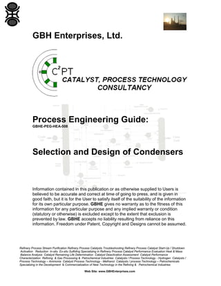 GBH Enterprises, Ltd.

Process Engineering Guide:
GBHE-PEG-HEA-508

Selection and Design of Condensers

Information contained in this publication or as otherwise supplied to Users is
believed to be accurate and correct at time of going to press, and is given in
good faith, but it is for the User to satisfy itself of the suitability of the information
for its own particular purpose. GBHE gives no warranty as to the fitness of this
information for any particular purpose and any implied warranty or condition
(statutory or otherwise) is excluded except to the extent that exclusion is
prevented by law. GBHE accepts no liability resulting from reliance on this
information. Freedom under Patent, Copyright and Designs cannot be assumed.

Refinery Process Stream Purification Refinery Process Catalysts Troubleshooting Refinery Process Catalyst Start-Up / Shutdown
Activation Reduction In-situ Ex-situ Sulfiding Specializing in Refinery Process Catalyst Performance Evaluation Heat & Mass
Balance Analysis Catalyst Remaining Life Determination Catalyst Deactivation Assessment Catalyst Performance
Characterization Refining & Gas Processing & Petrochemical Industries Catalysts / Process Technology - Hydrogen Catalysts /
Process Technology – Ammonia Catalyst Process Technology - Methanol Catalysts / process Technology – Petrochemicals
Specializing in the Development & Commercialization of New Technology in the Refining & Petrochemical Industries
Web Site: www.GBHEnterprises.com

 