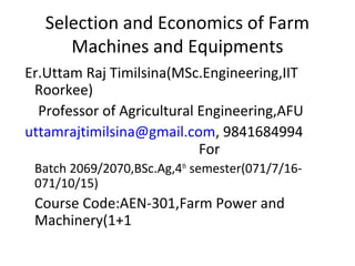 Selection and Economics of Farm
Machines and Equipments
Er.Uttam Raj Timilsina(MSc.Engineering,IIT
Roorkee)
Professor of Agricultural Engineering,AFU
uttamrajtimilsina@gmail.com, 9841684994
For
Batch 2069/2070,BSc.Ag,4th
semester(071/7/16-
071/10/15)
Course Code:AEN-301,Farm Power and
Machinery(1+1
 