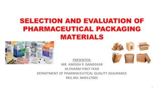 SELECTION AND EVALUATION OF
PHARMACEUTICAL PACKAGING
MATERIALS
PRESENTER:
MR. AMOGH P. DANDEKAR
M.PHARM FIRST YEAR
DEPARTMENT OF PHARMACEUTICAL QUALITY ASSURANCE
REG.NO: NH0117005
1
 