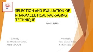 SELECTION AND EVALUATION OF
PHARMACEUTICAL PACKAGING
TECHNIQUE
Guided By Presented By
Dr. Mithun Bandivadekar , Maind Shankar Daulat
AISSMS COP ,PUNE M .Pharm ( QA)
Date :17-03-2023
 