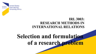 IRL 3003:
RESEARCH METHODS IN
INTERNATIONAL RELATIONS
Selection and formulation
of a research problem
 