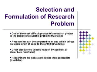 Selection and
Formulation of Research
Problem
One

of the most difficult phases of a research project
is the choice of a suitable problem (true/false)
A

researcher can be compared to an ant, which brings
its single grain of sand to the anthill (true/false)
Great

discoveries usually happen by accident or
sheer luck (true/false)
Researchers

(true/false)

are specialists rather than generalists

 