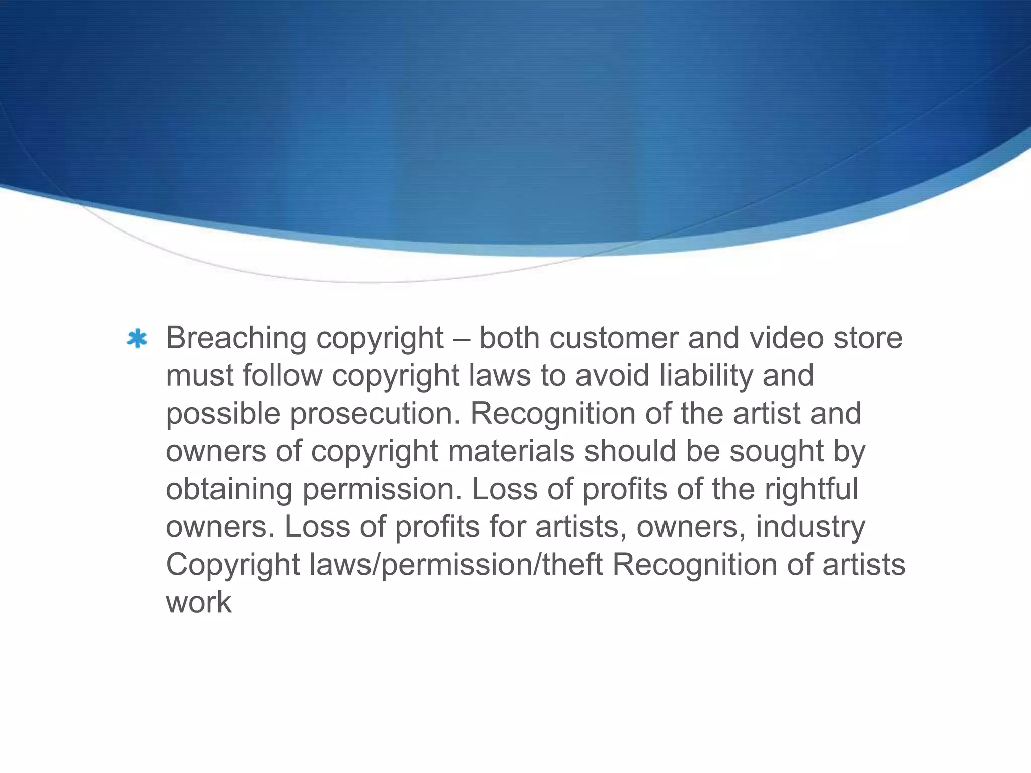 Breaching copyright – both customer and video store
must follow copyright laws to avoid liability and
possible prosecution. Recognition of the artist and
owners of copyright materials should be sought by
obtaining permission. Loss of profits of the rightful
owners. Loss of profits for artists, owners, industry
Copyright laws/permission/theft Recognition of artists
work
 