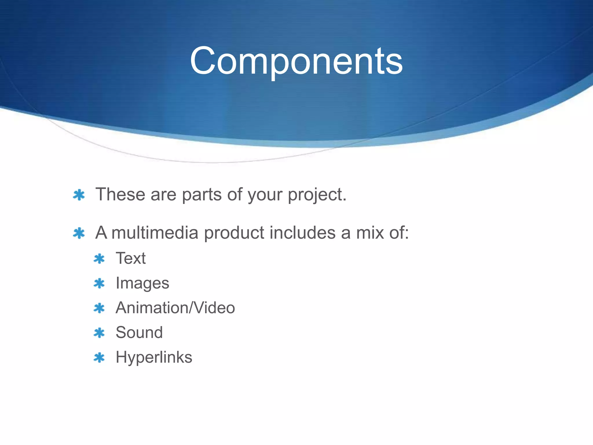 Components


These are parts of your project.

A multimedia product includes a mix of:
  Text
  Images
  Animation/Video
  Sound
  Hyperlinks
 
