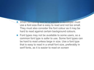 When formatting text for a website a developer must
use a font size that is easy to read and not too small.
They must also consider the font colour as it may be
hard to read against certain background colours.
Font types may not be available to some users, so a
common font type is safer to use. Some font types can
be hard to read unless large in size. Use a font type
that is easy to read in a small font size, preferably in
serif fonts, as it is easier to read on screen
 