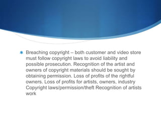 Breaching copyright – both customer and video store
must follow copyright laws to avoid liability and
possible prosecution. Recognition of the artist and
owners of copyright materials should be sought by
obtaining permission. Loss of profits of the rightful
owners. Loss of profits for artists, owners, industry
Copyright laws/permission/theft Recognition of artists
work
 