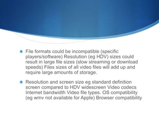 File formats could be incompatible (specific
players/software) Resolution (eg HDV) sizes could
result in large file sizes (slow streaming or download
speeds) Files sizes of all video files will add up and
require large amounts of storage.
Resolution and screen size eg standard definition
screen compared to HDV widescreen Video codecs
Internet bandwidth Video file types. OS compatibility
(eg wmv not available for Apple) Browser compatibility
 