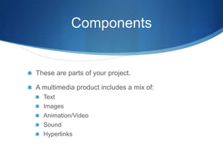 Components


These are parts of your project.

A multimedia product includes a mix of:
  Text
  Images
  Animation/Video
  Sound
  Hyperlinks
 