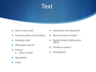 Text


Serif or sans-serif           Standard or non-standard?

Communication or Decoration   Saved as text or image?

Reading Level                 Search Engine Optimisation
                              (SEO)
Will people read it?
                              Printed or screen?
Colour?
    RGB or CKMY               Anti-aliased?

Readability

Fonts
 