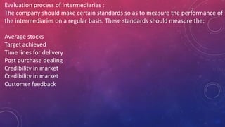 Evaluation process of intermediaries :
The company should make certain standards so as to measure the performance of
the intermediaries on a regular basis. These standards should measure the:
Average stocks
Target achieved
Time lines for delivery
Post purchase dealing
Credibility in market
Credibility in market
Customer feedback
 