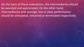 On the basis of these evaluations, the intermediaries should
be awarded and appreciated. On the other hand,
intermediaries with average, low or poor performance
should be stimulated, retrained or terminated respectively.
 