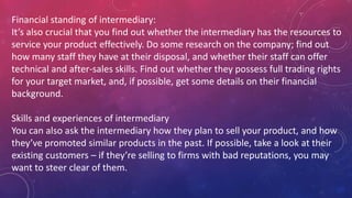 Financial standing of intermediary:
It’s also crucial that you find out whether the intermediary has the resources to
service your product effectively. Do some research on the company; find out
how many staff they have at their disposal, and whether their staff can offer
technical and after-sales skills. Find out whether they possess full trading rights
for your target market, and, if possible, get some details on their financial
background.
Skills and experiences of intermediary
You can also ask the intermediary how they plan to sell your product, and how
they’ve promoted similar products in the past. If possible, take a look at their
existing customers – if they’re selling to firms with bad reputations, you may
want to steer clear of them.
 