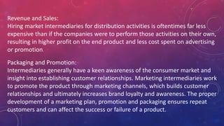 Revenue and Sales:
Hiring market intermediaries for distribution activities is oftentimes far less
expensive than if the companies were to perform those activities on their own,
resulting in higher profit on the end product and less cost spent on advertising
or promotion.
Packaging and Promotion:
Intermediaries generally have a keen awareness of the consumer market and
insight into establishing customer relationships. Marketing intermediaries work
to promote the product through marketing channels, which builds customer
relationships and ultimately increases brand loyalty and awareness. The proper
development of a marketing plan, promotion and packaging ensures repeat
customers and can affect the success or failure of a product.
 