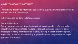 ADVERTISING TO INTERMEDIARIES
.
Advertising directly to intermediaries can help business owners form profitable
connections and partnerships.
Advertising can be done in following ways:
Trade Publications
Trade magazines are print publications that target members of a particular
industry.Advertising in trade magazines allows businesses to deliver sales
messages to many intermediaries at once, making it a cost-effective option,
especially compared to advertising in general-interest magazines that target
everyday consumers.
 