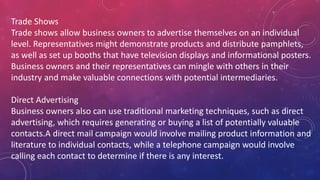 Trade Shows
Trade shows allow business owners to advertise themselves on an individual
level. Representatives might demonstrate products and distribute pamphlets,
as well as set up booths that have television displays and informational posters.
Business owners and their representatives can mingle with others in their
industry and make valuable connections with potential intermediaries.
Direct Advertising
Business owners also can use traditional marketing techniques, such as direct
advertising, which requires generating or buying a list of potentially valuable
contacts.A direct mail campaign would involve mailing product information and
literature to individual contacts, while a telephone campaign would involve
calling each contact to determine if there is any interest.
 
