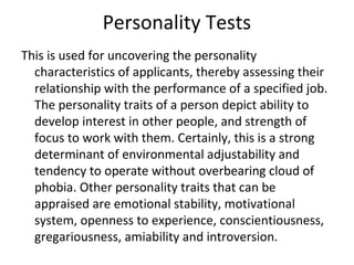 Personality Tests
This is used for uncovering the personality
characteristics of applicants, thereby assessing their
relationship with the performance of a specified job.
The personality traits of a person depict ability to
develop interest in other people, and strength of
focus to work with them. Certainly, this is a strong
determinant of environmental adjustability and
tendency to operate without overbearing cloud of
phobia. Other personality traits that can be
appraised are emotional stability, motivational
system, openness to experience, conscientiousness,
gregariousness, amiability and introversion.
 