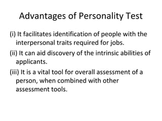 Advantages of Personality Test
(i) It facilitates identification of people with the
interpersonal traits required for jobs.
(ii) It can aid discovery of the intrinsic abilities of
applicants.
(iii) It is a vital tool for overall assessment of a
person, when combined with other
assessment tools.
 