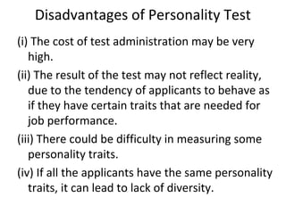 Disadvantages of Personality Test
(i) The cost of test administration may be very
high.
(ii) The result of the test may not reflect reality,
due to the tendency of applicants to behave as
if they have certain traits that are needed for
job performance.
(iii) There could be difficulty in measuring some
personality traits.
(iv) If all the applicants have the same personality
traits, it can lead to lack of diversity.
 