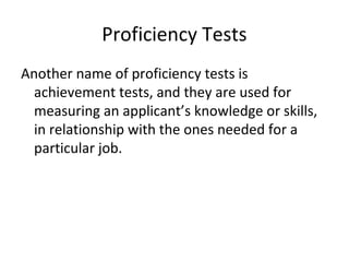 Proficiency Tests
Another name of proficiency tests is
achievement tests, and they are used for
measuring an applicant’s knowledge or skills,
in relationship with the ones needed for a
particular job.
 
