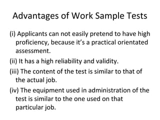 Advantages of Work Sample Tests
(i) Applicants can not easily pretend to have high
proficiency, because it’s a practical orientated
assessment.
(ii) It has a high reliability and validity.
(iii) The content of the test is similar to that of
the actual job.
(iv) The equipment used in administration of the
test is similar to the one used on that
particular job.
 