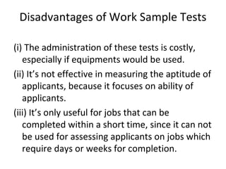 Disadvantages of Work Sample Tests
(i) The administration of these tests is costly,
especially if equipments would be used.
(ii) It’s not effective in measuring the aptitude of
applicants, because it focuses on ability of
applicants.
(iii) It’s only useful for jobs that can be
completed within a short time, since it can not
be used for assessing applicants on jobs which
require days or weeks for completion.
 