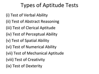 Types of Aptitude Tests
(i) Test of Verbal Ability
(ii) Test of Abstract Reasoning
(iii) Test of Clerical Aptitude
(iv) Test of Perceptual Ability
(v) Test of Spatial Ability
(vi) Test of Numerical Ability
(vii) Test of Mechanical Aptitude
(viii) Test of Creativity
(ix) Test of Dexterity
 