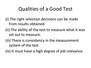Qualities of a Good Test
(i) The right selection decisions can be made
from results obtained.
(ii) The ability of the test to measure what it was
set out to measure.
(iii) There is consistency in the measurement
system of the test.
(iv) It must have a high degree of job relevance.
 