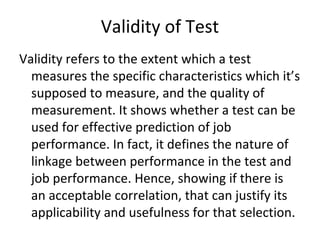 Validity of Test
Validity refers to the extent which a test
measures the specific characteristics which it’s
supposed to measure, and the quality of
measurement. It shows whether a test can be
used for effective prediction of job
performance. In fact, it defines the nature of
linkage between performance in the test and
job performance. Hence, showing if there is
an acceptable correlation, that can justify its
applicability and usefulness for that selection.
 