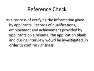 Reference Check
Its a process of verifying the information given
by applicants. Records of qualifications,
employment and achievement provided by
applicants on a resume, the application blank
and during interview would be investigated, in
order to confirm rightness.
 