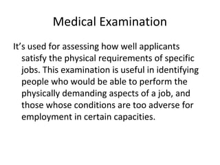 Medical Examination
It’s used for assessing how well applicants
satisfy the physical requirements of specific
jobs. This examination is useful in identifying
people who would be able to perform the
physically demanding aspects of a job, and
those whose conditions are too adverse for
employment in certain capacities.
 