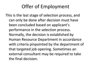 Offer of Employment
This is the last stage of selection process, and
can only be done after decision must have
been concluded based on applicant’s
performance in the selection process.
Normally, the decision is established by
Human Resource Department in accordance
with criteria pinpointed by the department of
that targeted job opening. Sometimes an
external consultant may be required to take
the final decision.
 