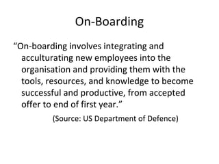 On-Boarding
“On-boarding involves integrating and
acculturating new employees into the
organisation and providing them with the
tools, resources, and knowledge to become
successful and productive, from accepted
offer to end of first year.”
(Source: US Department of Defence)
 