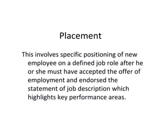 Placement
This involves specific positioning of new
employee on a defined job role after he
or she must have accepted the offer of
employment and endorsed the
statement of job description which
highlights key performance areas.
 
