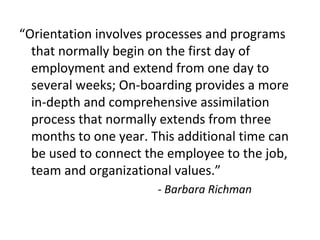 “Orientation involves processes and programs
that normally begin on the first day of
employment and extend from one day to
several weeks; On-boarding provides a more
in-depth and comprehensive assimilation
process that normally extends from three
months to one year. This additional time can
be used to connect the employee to the job,
team and organizational values.”
- Barbara Richman
 