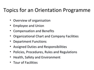 Topics for an Orientation Programme
• Overview of organisation
• Employee and Union
• Compensation and Benefits
• Organizational Chart and Company Facilities
• Department Functions
• Assigned Duties and Responsibilities
• Policies, Procedures, Rules and Regulations
• Health, Safety and Environment
• Tour of Facilities
 