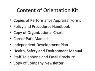 Content of Orientation Kit
• Copies of Performance Appraisal Forms
• Policy and Procedures Handbook
• Copy of Organizational Chart
• Career Path Manual
• Independent Development Plan
• Health, Safety and Environment Manual
• Staff Telephone and Email Brochure
• Copy of Company Newsletter
 
