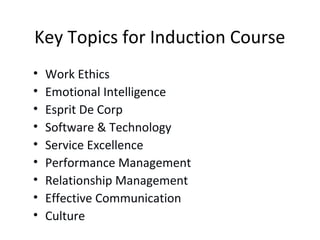 Key Topics for Induction Course
• Work Ethics
• Emotional Intelligence
• Esprit De Corp
• Software & Technology
• Service Excellence
• Performance Management
• Relationship Management
• Effective Communication
• Culture
 