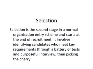 Selection
Selection is the second stage in a normal
organisation entry scheme and starts at
the end of recruitment. It involves
identifying candidates who meet key
requirements through a battery of tests
and purposeful interview; then picking
the cherry.
 