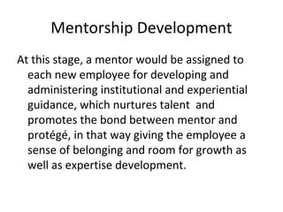 Mentorship Development
At this stage, a mentor would be assigned to
each new employee for developing and
administering institutional and experiential
guidance, which nurtures talent and
promotes the bond between mentor and
protégé, in that way giving the employee a
sense of belonging and room for growth as
well as expertise development.
 