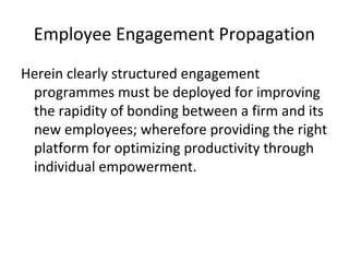 Employee Engagement Propagation
Herein clearly structured engagement
programmes must be deployed for improving
the rapidity of bonding between a firm and its
new employees; wherefore providing the right
platform for optimizing productivity through
individual empowerment.
 