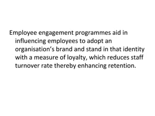 Employee engagement programmes aid in
influencing employees to adopt an
organisation’s brand and stand in that identity
with a measure of loyalty, which reduces staff
turnover rate thereby enhancing retention.
 