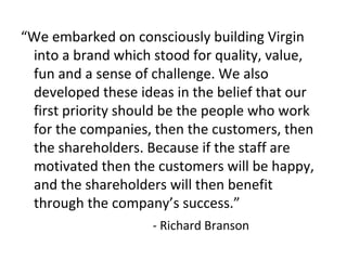 “We embarked on consciously building Virgin
into a brand which stood for quality, value,
fun and a sense of challenge. We also
developed these ideas in the belief that our
first priority should be the people who work
for the companies, then the customers, then
the shareholders. Because if the staff are
motivated then the customers will be happy,
and the shareholders will then benefit
through the company’s success.”
- Richard Branson
 