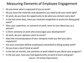 Measuring Elements of Employee Engagement
• Do you know what is expected of you at work?
• Do you have the materials and equipment you need to do your work right?
• At work, do you have the opportunity to do what you do best every day?
• In the last seven days, have you received recognition or praise for doing good
work?
• Does your supervisor, or someone at work, seem to care about you as a
person?
• Is there someone at work who encourages your development?
• At work, do your opinions seem to count?
• Does the mission/purpose of your company make you feel your job is
important?
• Are your associates (fellow employees) committed to doing quality work?
• Do you have a best friend at work?
• In the last six months, has someone at work talked to you about your progress?
• In the last year, have you had opportunities at work to learn and grow?
(Source: The Gallup Organization)
 