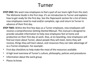 Turner
STEP ONE: We want new employees to feel a part of our team right from the start.
The Welcome Guide is the first step. It’s an introduction to Turner and explains
how to get ready for the first day. See the Paperwork section for a list of items
new employees need to read and/or complete, sign and return to Turner in
advance of their first day.
STEP TWO: Within the first few days as a Turner employee, new employees will
receive a comprehensive Getting Started Manual. This manual is designed to
provide valuable information to help new employees feel at home and
productive on their first day at work. Also, at on-boarding, new employees will
find out more about Turner, about people they will meet, items they will
receive, things they will learn about, and resources they can take advantage of
as a Turner employee. For example:
• First-day checklists to help make the most of the resources available
• A high level overview of Turner’s culture, philosophy, policies and procedures
• Information about the work group
• Places to know
 