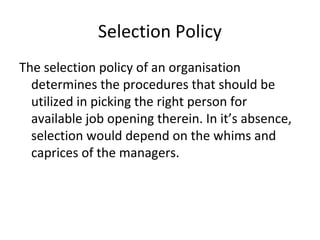 Selection Policy
The selection policy of an organisation
determines the procedures that should be
utilized in picking the right person for
available job opening therein. In it’s absence,
selection would depend on the whims and
caprices of the managers.
 