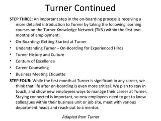 Turner Continued
STEP THREE: An important step in the on-boarding process is receiving a
more detailed introduction to Turner by taking the following learning
courses on the Turner Knowledge Network (TKN) within the first two
months of employment:
• On-Boarding: Getting Started at Turner
• Understanding Turner – On-Boarding for Experienced Hires
• Turner History and Culture
• Century of Excellence
• Career Counseling
• Business Meeting Etiquette
STEP FOUR: While the first month at Turner is significant in any career, we
think that life after on-boarding is even more critical. We plan to stay in
touch, and show new employees ways to manage their career at Turner.
Staying connected is important, so new employees need to get to know
colleagues within their business unit or job site, meet with various
department heads and reach out to a mentor.
Adapted from Turner
 